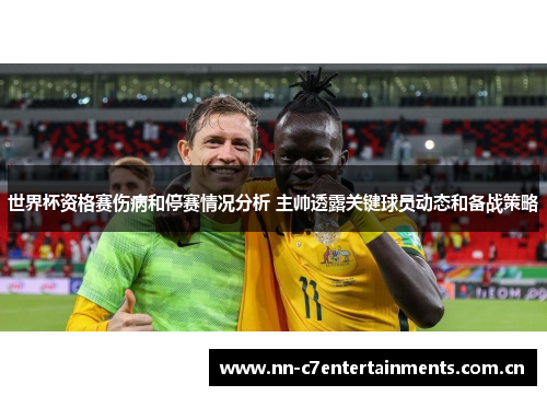 世界杯资格赛伤病和停赛情况分析 主帅透露关键球员动态和备战策略